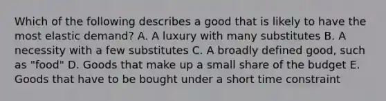 Which of the following describes a good that is likely to have the most elastic demand? A. A luxury with many substitutes B. A necessity with a few substitutes C. A broadly defined good, such as "food" D. Goods that make up a small share of the budget E. Goods that have to be bought under a short time constraint