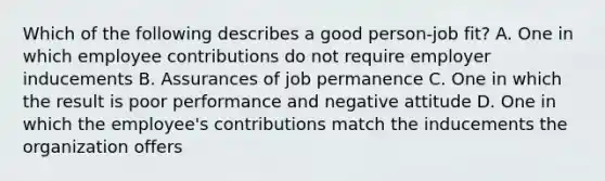 Which of the following describes a good​ person-job fit? A. One in which employee contributions do not require employer inducements B. Assurances of job permanence C. One in which the result is poor performance and negative attitude D. One in which the​ employee's contributions match the inducements the organization offers