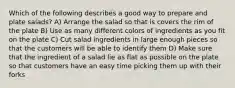 Which of the following describes a good way to prepare and plate salads? A) Arrange the salad so that is covers the rim of the plate B) Use as many different colors of ingredients as you fit on the plate C) Cut salad ingredients in large enough pieces so that the customers will be able to identify them D) Make sure that the ingredient of a salad lie as flat as possible on the plate so that customers have an easy time picking them up with their forks