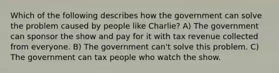 Which of the following describes how the government can solve the problem caused by people like Charlie? A) The government can sponsor the show and pay for it with tax revenue collected from everyone. B) The government can't solve this problem. C) The government can tax people who watch the show.