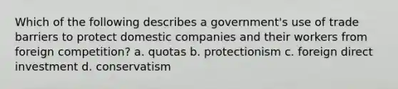 Which of the following describes a government's use of trade barriers to protect domestic companies and their workers from foreign competition? a. quotas b. protectionism c. foreign direct investment d. conservatism