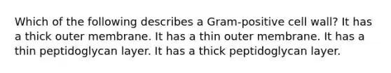 Which of the following describes a Gram-positive cell wall? It has a thick outer membrane. It has a thin outer membrane. It has a thin peptidoglycan layer. It has a thick peptidoglycan layer.