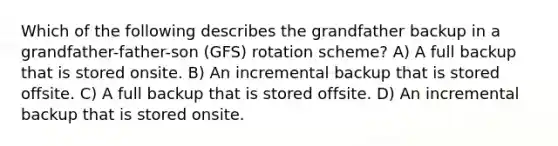 Which of the following describes the grandfather backup in a grandfather-father-son (GFS) rotation scheme? A) A full backup that is stored onsite. B) An incremental backup that is stored offsite. C) A full backup that is stored offsite. D) An incremental backup that is stored onsite.