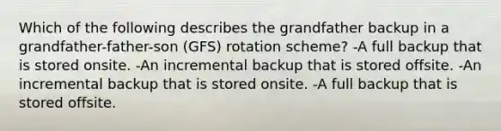 Which of the following describes the grandfather backup in a grandfather-father-son (GFS) rotation scheme? -A full backup that is stored onsite. -An incremental backup that is stored offsite. -An incremental backup that is stored onsite. -A full backup that is stored offsite.