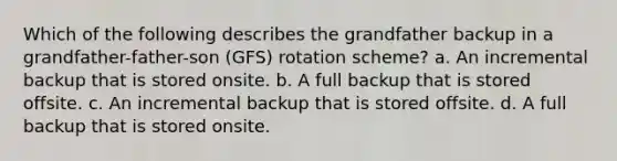 Which of the following describes the grandfather backup in a grandfather-father-son (GFS) rotation scheme? a. An incremental backup that is stored onsite. b. A full backup that is stored offsite. c. An incremental backup that is stored offsite. d. A full backup that is stored onsite.