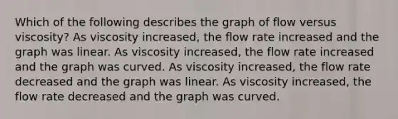 Which of the following describes the graph of flow versus viscosity? As viscosity increased, the flow rate increased and the graph was linear. As viscosity increased, the flow rate increased and the graph was curved. As viscosity increased, the flow rate decreased and the graph was linear. As viscosity increased, the flow rate decreased and the graph was curved.