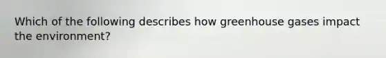 Which of the following describes how greenhouse gases impact the environment?