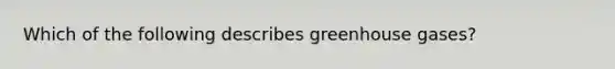 Which of the following describes greenhouse gases?