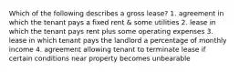 Which of the following describes a gross lease? 1. agreement in which the tenant pays a fixed rent & some utilities 2. lease in which the tenant pays rent plus some operating expenses 3. lease in which tenant pays the landlord a percentage of monthly income 4. agreement allowing tenant to terminate lease if certain conditions near property becomes unbearable