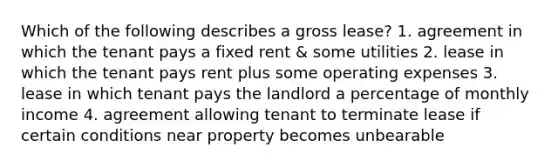 Which of the following describes a gross lease? 1. agreement in which the tenant pays a fixed rent & some utilities 2. lease in which the tenant pays rent plus some operating expenses 3. lease in which tenant pays the landlord a percentage of monthly income 4. agreement allowing tenant to terminate lease if certain conditions near property becomes unbearable