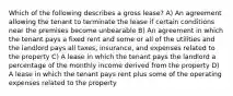 Which of the following describes a gross lease? A) An agreement allowing the tenant to terminate the lease if certain conditions near the premises become unbearable B) An agreement in which the tenant pays a fixed rent and some or all of the utilities and the landlord pays all taxes, insurance, and expenses related to the property C) A lease in which the tenant pays the landlord a percentage of the monthly income derived from the property D) A lease in which the tenant pays rent plus some of the operating expenses related to the property