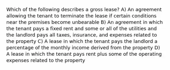 Which of the following describes a gross lease? A) An agreement allowing the tenant to terminate the lease if certain conditions near the premises become unbearable B) An agreement in which the tenant pays a fixed rent and some or all of the utilities and the landlord pays all taxes, insurance, and expenses related to the property C) A lease in which the tenant pays the landlord a percentage of the monthly income derived from the property D) A lease in which the tenant pays rent plus some of the operating expenses related to the property