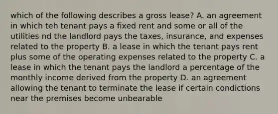 which of the following describes a gross lease? A. an agreement in which teh tenant pays a fixed rent and some or all of the utilities nd the landlord pays the taxes, insurance, and expenses related to the property B. a lease in which the tenant pays rent plus some of the operating expenses related to the property C. a lease in which the tenant pays the landlord a percentage of the monthly income derived from the property D. an agreement allowing the tenant to terminate the lease if certain condictions near the premises become unbearable