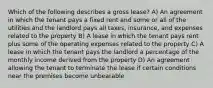 Which of the following describes a gross lease? A) An agreement in which the tenant pays a fixed rent and some or all of the utilities and the landlord pays all taxes, insurance, and expenses related to the property B) A lease in which the tenant pays rent plus some of the operating expenses related to the property C) A lease in which the tenant pays the landlord a percentage of the monthly income derived from the property D) An agreement allowing the tenant to terminate the lease if certain conditions near the premises become unbearable