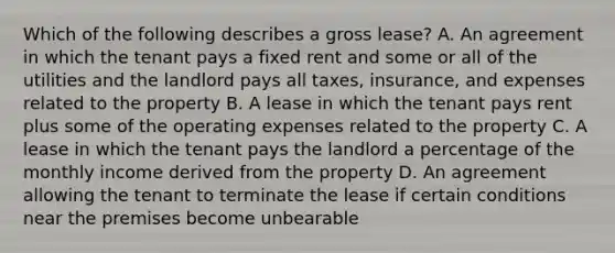 Which of the following describes a gross lease? A. An agreement in which the tenant pays a fixed rent and some or all of the utilities and the landlord pays all taxes, insurance, and expenses related to the property B. A lease in which the tenant pays rent plus some of the operating expenses related to the property C. A lease in which the tenant pays the landlord a percentage of the monthly income derived from the property D. An agreement allowing the tenant to terminate the lease if certain conditions near the premises become unbearable