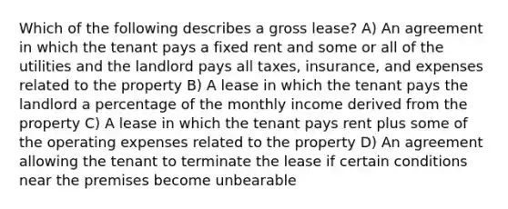 Which of the following describes a gross lease? A) An agreement in which the tenant pays a fixed rent and some or all of the utilities and the landlord pays all taxes, insurance, and expenses related to the property B) A lease in which the tenant pays the landlord a percentage of the monthly income derived from the property C) A lease in which the tenant pays rent plus some of the operating expenses related to the property D) An agreement allowing the tenant to terminate the lease if certain conditions near the premises become unbearable