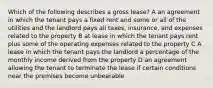 Which of the following describes a gross lease? A an agreement in which the tenant pays a fixed rent and some or all of the utilities and the landlord pays all taxes, insurance, and expenses related to the property B at lease in which the tenant pays rent plus some of the operating expenses related to the property C A lease in which the tenant pays the landlord a percentage of the monthly income derived from the property D an agreement allowing the tenant to terminate the lease if certain conditions near the premises become unbearable