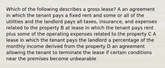 Which of the following describes a gross lease? A an agreement in which the tenant pays a fixed rent and some or all of the utilities and the landlord pays all taxes, insurance, and expenses related to the property B at lease in which the tenant pays rent plus some of the operating expenses related to the property C A lease in which the tenant pays the landlord a percentage of the monthly income derived from the property D an agreement allowing the tenant to terminate the lease if certain conditions near the premises become unbearable