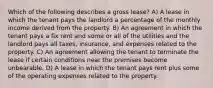 Which of the following describes a gross lease? A) A lease in which the tenant pays the landlord a percentage of the monthly income derived from the property. B) An agreement in which the tenant pays a fix rent and some or all of the utilities and the landlord pays all taxes, insurance, and expenses related to the property. C) An agreement allowing the tenant to terminate the lease if certain conditions near the premises become unbearable. D) A lease in which the tenant pays rent plus some of the operating expenses related to the property.