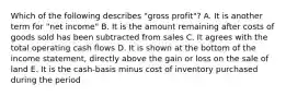 Which of the following describes "gross profit"? A. It is another term for "net income" B. It is the amount remaining after costs of goods sold has been subtracted from sales C. It agrees with the total operating cash flows D. It is shown at the bottom of the income statement, directly above the gain or loss on the sale of land E. It is the cash-basis minus cost of inventory purchased during the period