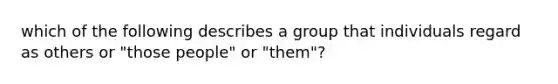 which of the following describes a group that individuals regard as others or "those people" or "them"?