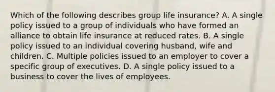 Which of the following describes group life insurance? A. A single policy issued to a group of individuals who have formed an alliance to obtain life insurance at reduced rates. B. A single policy issued to an individual covering husband, wife and children. C. Multiple policies issued to an employer to cover a specific group of executives. D. A single policy issued to a business to cover the lives of employees.