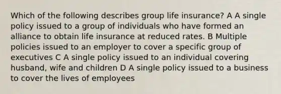 Which of the following describes group life insurance? A A single policy issued to a group of individuals who have formed an alliance to obtain life insurance at reduced rates. B Multiple policies issued to an employer to cover a specific group of executives C A single policy issued to an individual covering husband, wife and children D A single policy issued to a business to cover the lives of employees