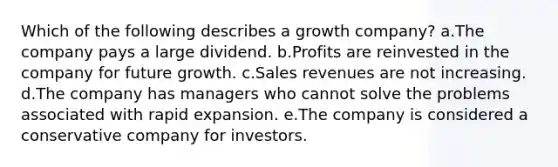 Which of the following describes a growth company? a.The company pays a large dividend. b.Profits are reinvested in the company for future growth. c.Sales revenues are not increasing. d.The company has managers who cannot solve the problems associated with rapid expansion. e.The company is considered a conservative company for investors.