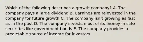 Which of the following describes a growth company? A. The company pays a large dividend B. Earnings are reinvested in the company for future growth C. The company isn't growing as fast as in the past D. The company invests most of its money in safe securities like government bonds E. The company provides a predictable source of income for investors