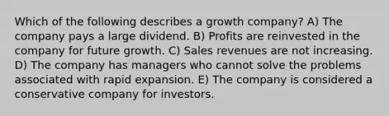 Which of the following describes a growth company? A) The company pays a large dividend. B) Profits are reinvested in the company for future growth. C) Sales revenues are not increasing. D) The company has managers who cannot solve the problems associated with rapid expansion. E) The company is considered a conservative company for investors.