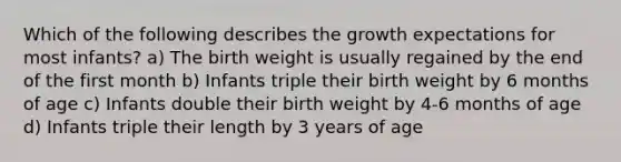 Which of the following describes the growth expectations for most infants? a) The birth weight is usually regained by the end of the first month b) Infants triple their birth weight by 6 months of age c) Infants double their birth weight by 4-6 months of age d) Infants triple their length by 3 years of age