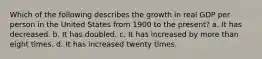 Which of the following describes the growth in real GDP per person in the United States from 1900 to the present? a. It has decreased. b. It has doubled. c. It has increased by more than eight times. d. It has increased twenty times.