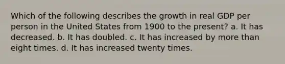 Which of the following describes the growth in real GDP per person in the United States from 1900 to the present? a. It has decreased. b. It has doubled. c. It has increased by more than eight times. d. It has increased twenty times.