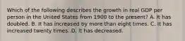 Which of the following describes the growth in real GDP per person in the United States from 1900 to the​ present? A. It has doubled. B. It has increased by more than eight times. C. It has increased twenty times. D. It has decreased.