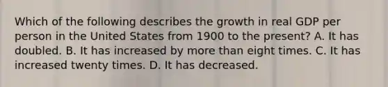 Which of the following describes the growth in real GDP per person in the United States from 1900 to the​ present? A. It has doubled. B. It has increased by more than eight times. C. It has increased twenty times. D. It has decreased.