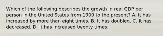 Which of the following describes the growth in real GDP per person in the United States from 1900 to the​ present? A. It has increased by more than eight times. B. It has doubled. C. It has decreased. D. It has increased twenty times.