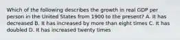 Which of the following describes the growth in real GDP per person in the United States from 1900 to the present? A. It has decreased B. It has increased by more than eight times C. It has doubled D. It has increased twenty times