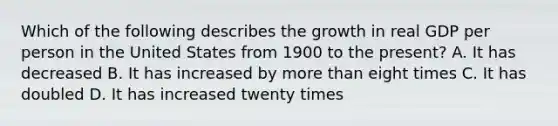 Which of the following describes the growth in real GDP per person in the United States from 1900 to the present? A. It has decreased B. It has increased by more than eight times C. It has doubled D. It has increased twenty times