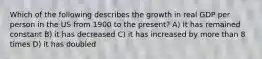 Which of the following describes the growth in real GDP per person in the US from 1900 to the present? A) It has remained constant B) it has decreased C) it has increased by more than 8 times D) it has doubled