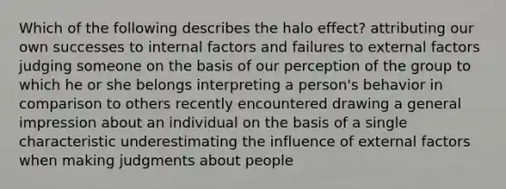 Which of the following describes the halo effect? attributing our own successes to internal factors and failures to external factors judging someone on the basis of our perception of the group to which he or she belongs interpreting a person's behavior in comparison to others recently encountered drawing a general impression about an individual on the basis of a single characteristic underestimating the influence of external factors when making judgments about people