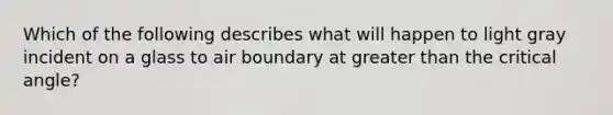 Which of the following describes what will happen to light gray incident on a glass to air boundary at greater than the critical angle?