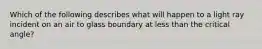Which of the following describes what will happen to a light ray incident on an air to glass boundary at less than the critical angle?