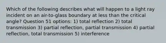 Which of the following describes what will happen to a light ray incident on an air-to-glass boundary at less than the critical angle? Question 51 options: 1) total reflection 2) total transmission 3) partial reflection, partial transmission 4) partial reflection, total transmission 5) interference