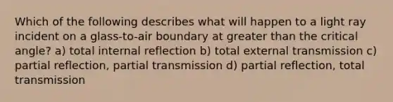 Which of the following describes what will happen to a light ray incident on a glass-to-air boundary at greater than the critical angle? a) total internal reflection b) total external transmission c) partial reflection, partial transmission d) partial reflection, total transmission