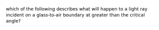 which of the following describes what will happen to a light ray incident on a glass-to-air boundary at greater than the critical angle?