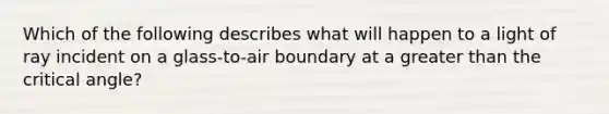 Which of the following describes what will happen to a light of ray incident on a glass-to-air boundary at a greater than the critical angle?