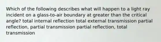 Which of the following describes what will happen to a light ray incident on a glass-to-air boundary at greater than the critical angle? total internal reflection total external transmission partial reflection, partial transmission partial reflection, total transmission