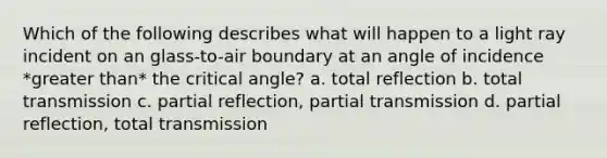 Which of the following describes what will happen to a light ray incident on an glass-to-air boundary at an angle of incidence *<a href='https://www.questionai.com/knowledge/ktgHnBD4o3-greater-than' class='anchor-knowledge'>greater than</a>* the critical angle? a. total reflection b. total transmission c. partial reflection, partial transmission d. partial reflection, total transmission