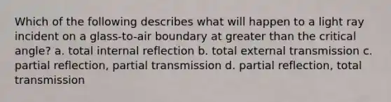 Which of the following describes what will happen to a light ray incident on a glass-to-air boundary at greater than the critical angle? a. total internal reflection b. total external transmission c. partial reflection, partial transmission d. partial reflection, total transmission