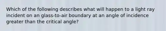 Which of the following describes what will happen to a light ray incident on an glass-to-air boundary at an angle of incidence greater than the critical angle?